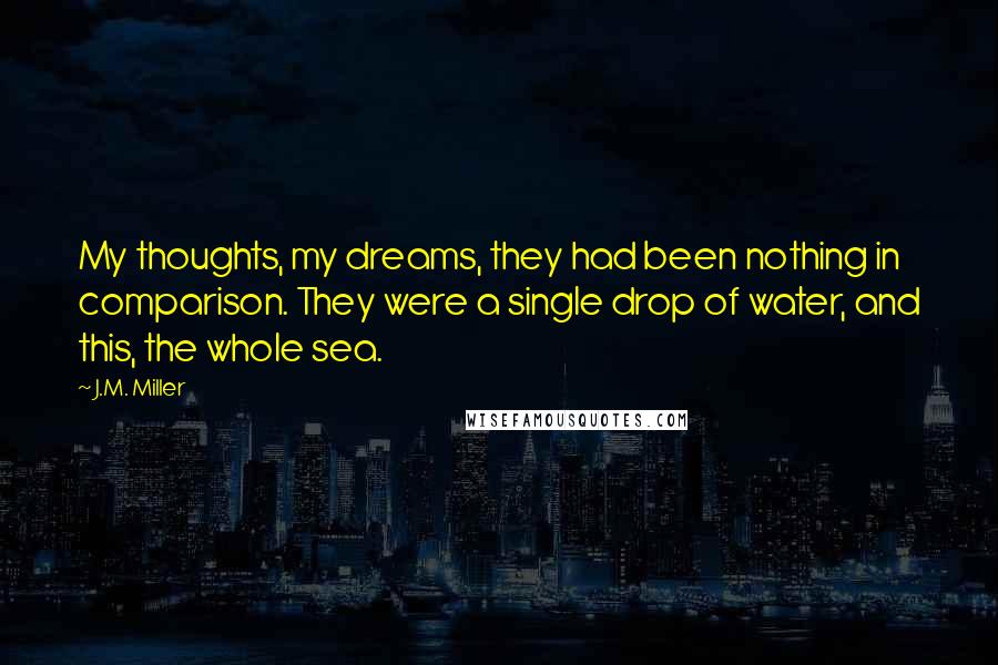 J.M. Miller Quotes: My thoughts, my dreams, they had been nothing in comparison. They were a single drop of water, and this, the whole sea.