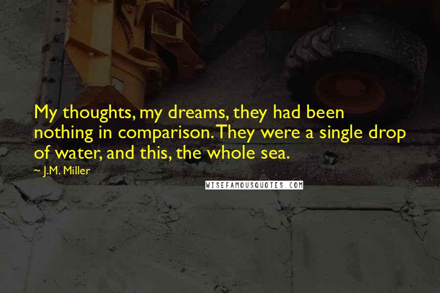 J.M. Miller Quotes: My thoughts, my dreams, they had been nothing in comparison. They were a single drop of water, and this, the whole sea.