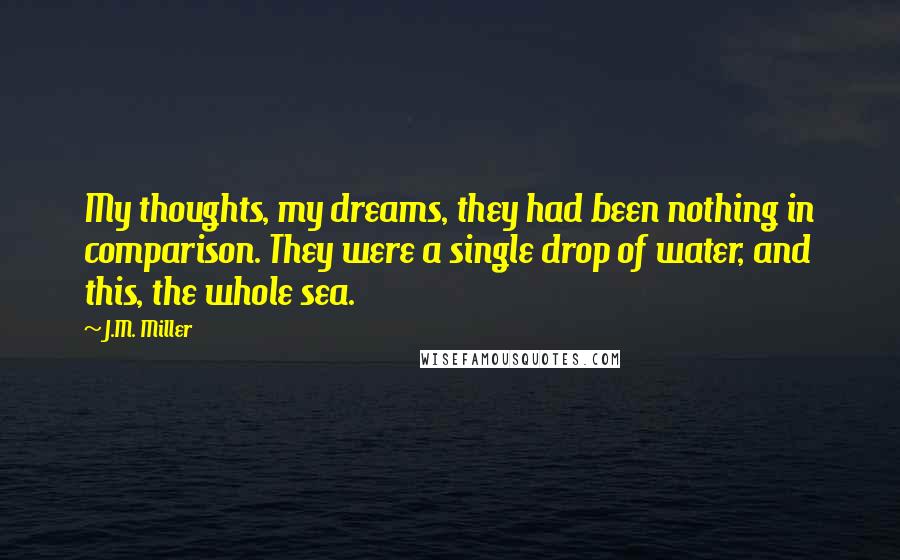 J.M. Miller Quotes: My thoughts, my dreams, they had been nothing in comparison. They were a single drop of water, and this, the whole sea.