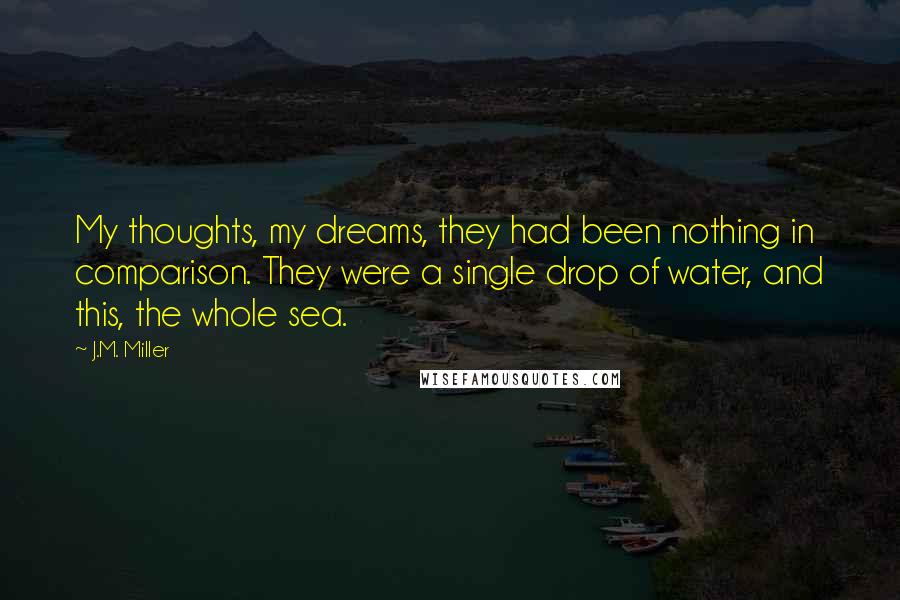 J.M. Miller Quotes: My thoughts, my dreams, they had been nothing in comparison. They were a single drop of water, and this, the whole sea.