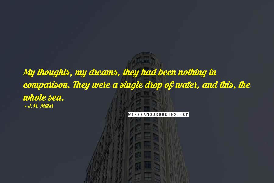 J.M. Miller Quotes: My thoughts, my dreams, they had been nothing in comparison. They were a single drop of water, and this, the whole sea.