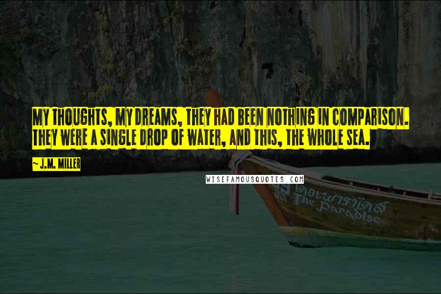 J.M. Miller Quotes: My thoughts, my dreams, they had been nothing in comparison. They were a single drop of water, and this, the whole sea.