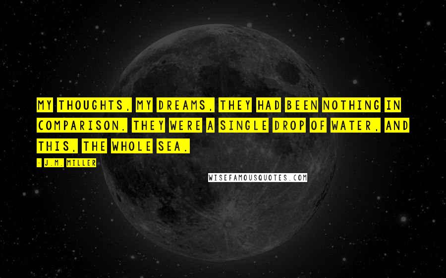 J.M. Miller Quotes: My thoughts, my dreams, they had been nothing in comparison. They were a single drop of water, and this, the whole sea.