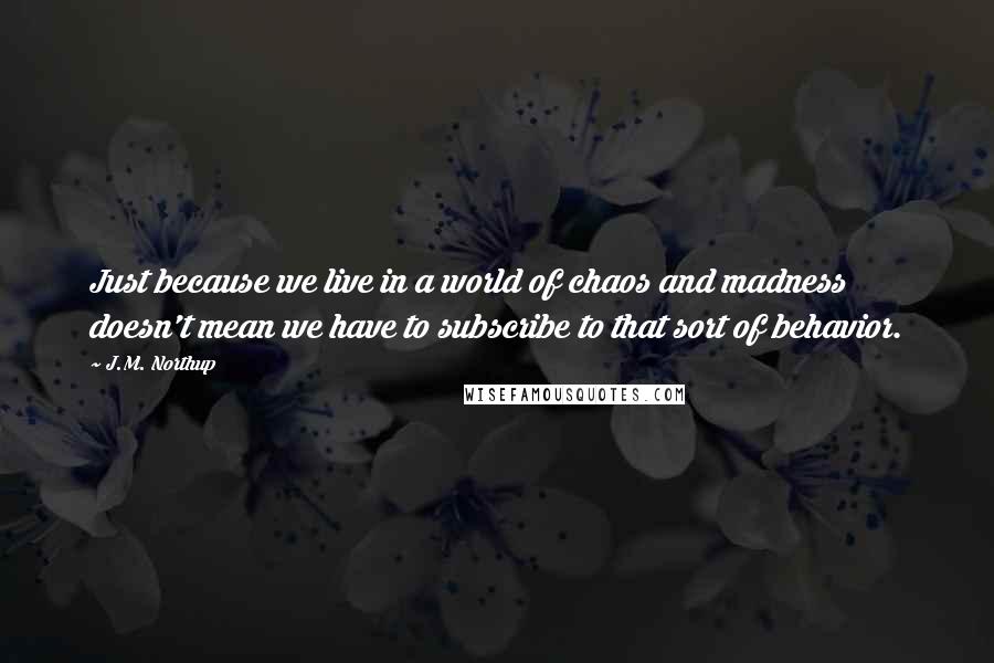 J.M. Northup Quotes: Just because we live in a world of chaos and madness doesn't mean we have to subscribe to that sort of behavior.