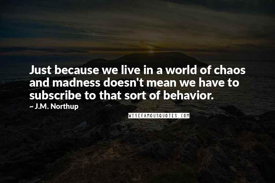 J.M. Northup Quotes: Just because we live in a world of chaos and madness doesn't mean we have to subscribe to that sort of behavior.