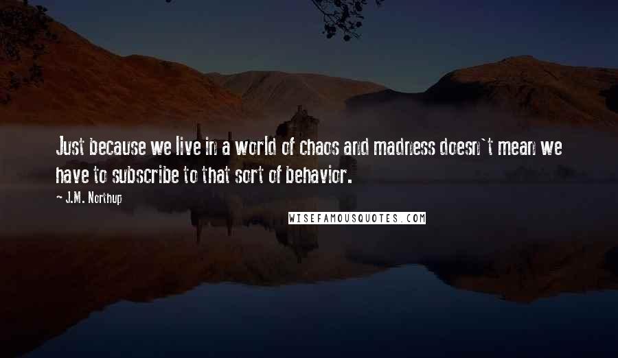 J.M. Northup Quotes: Just because we live in a world of chaos and madness doesn't mean we have to subscribe to that sort of behavior.