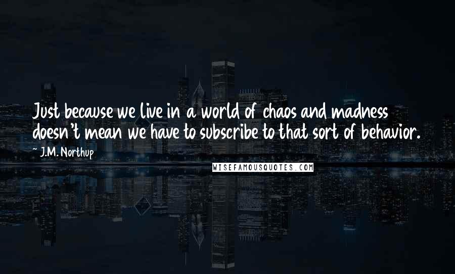 J.M. Northup Quotes: Just because we live in a world of chaos and madness doesn't mean we have to subscribe to that sort of behavior.