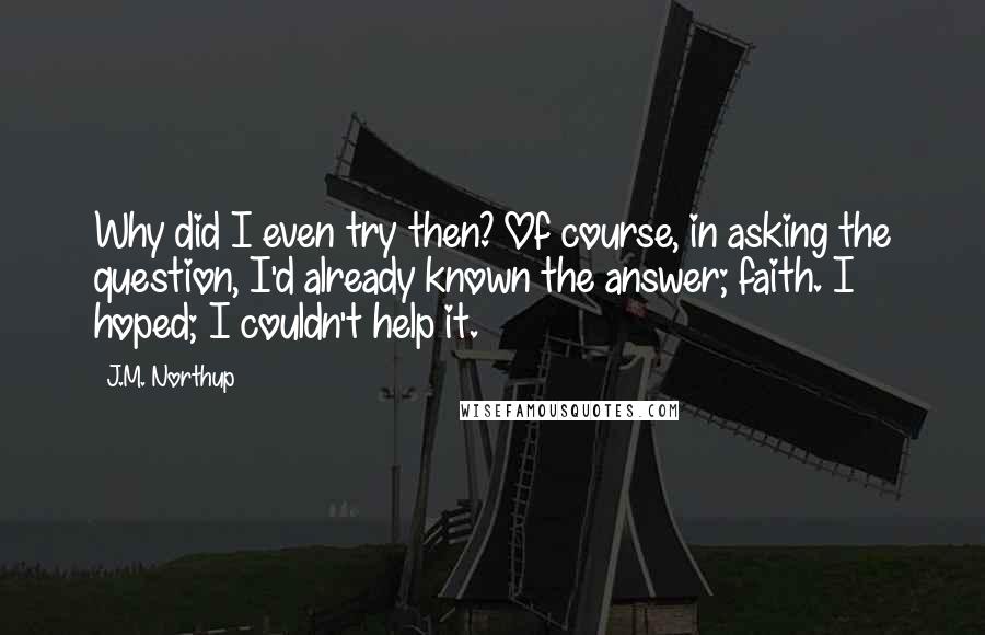 J.M. Northup Quotes: Why did I even try then? Of course, in asking the question, I'd already known the answer; faith. I hoped; I couldn't help it.