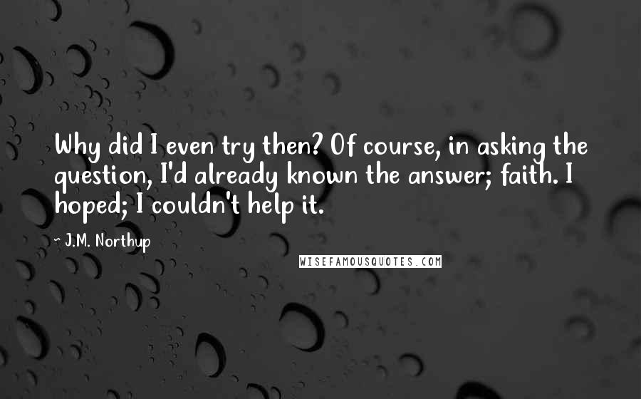 J.M. Northup Quotes: Why did I even try then? Of course, in asking the question, I'd already known the answer; faith. I hoped; I couldn't help it.
