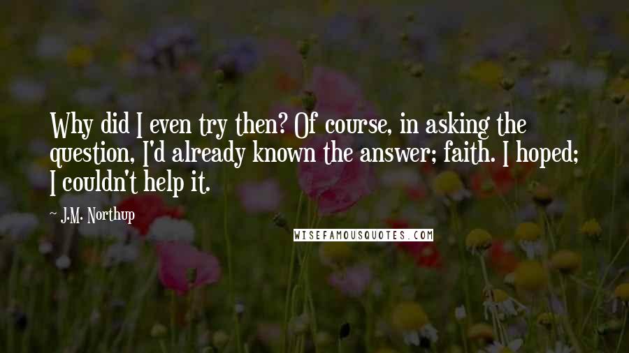 J.M. Northup Quotes: Why did I even try then? Of course, in asking the question, I'd already known the answer; faith. I hoped; I couldn't help it.