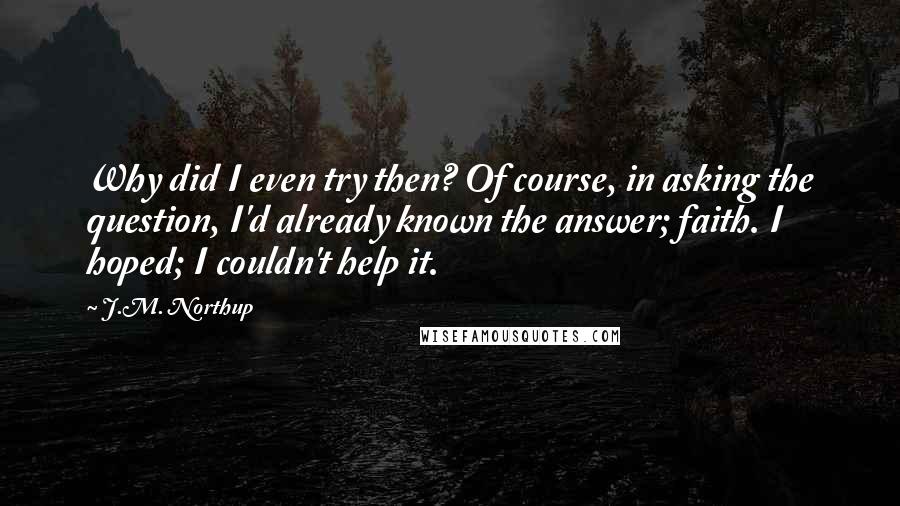 J.M. Northup Quotes: Why did I even try then? Of course, in asking the question, I'd already known the answer; faith. I hoped; I couldn't help it.