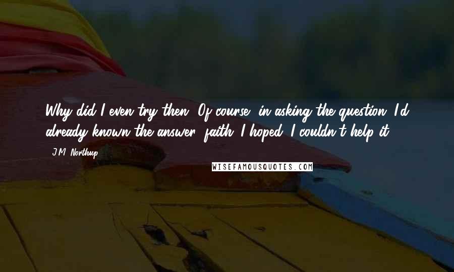 J.M. Northup Quotes: Why did I even try then? Of course, in asking the question, I'd already known the answer; faith. I hoped; I couldn't help it.