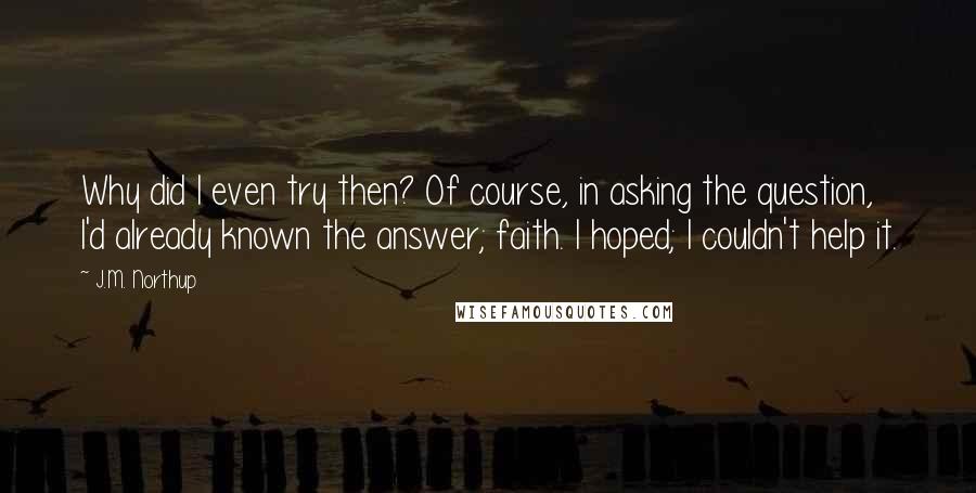 J.M. Northup Quotes: Why did I even try then? Of course, in asking the question, I'd already known the answer; faith. I hoped; I couldn't help it.