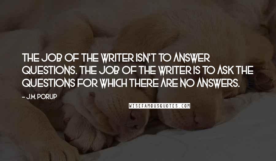 J.M. Porup Quotes: The job of the writer isn't to answer questions. The job of the writer is to ask the questions for which there are no answers.