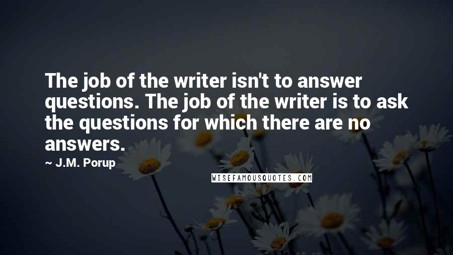 J.M. Porup Quotes: The job of the writer isn't to answer questions. The job of the writer is to ask the questions for which there are no answers.