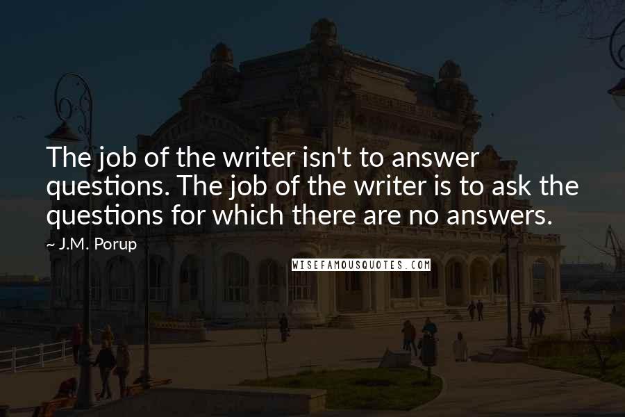 J.M. Porup Quotes: The job of the writer isn't to answer questions. The job of the writer is to ask the questions for which there are no answers.