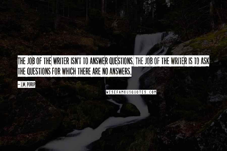 J.M. Porup Quotes: The job of the writer isn't to answer questions. The job of the writer is to ask the questions for which there are no answers.