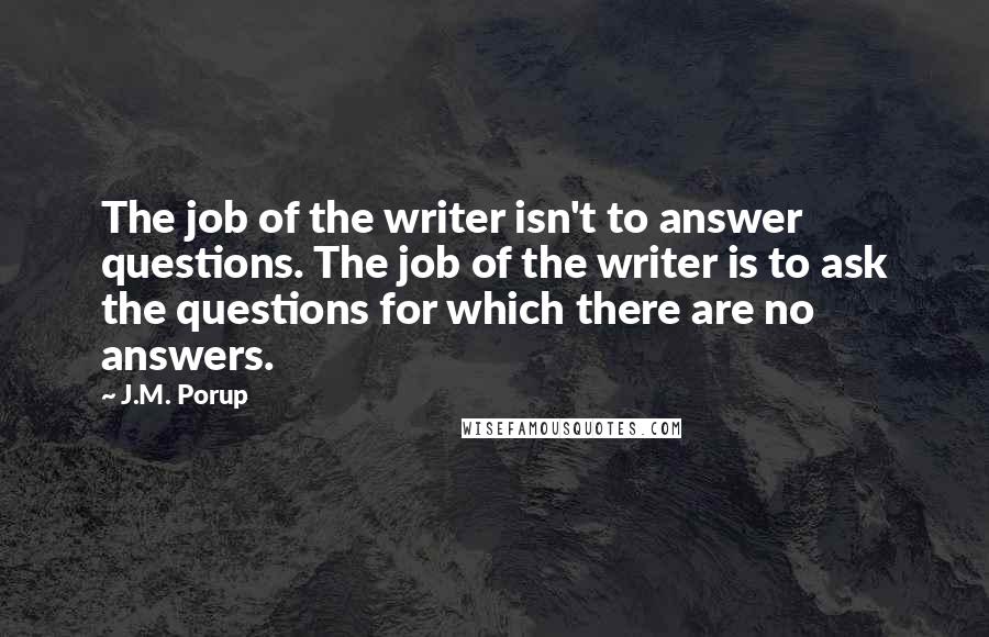 J.M. Porup Quotes: The job of the writer isn't to answer questions. The job of the writer is to ask the questions for which there are no answers.