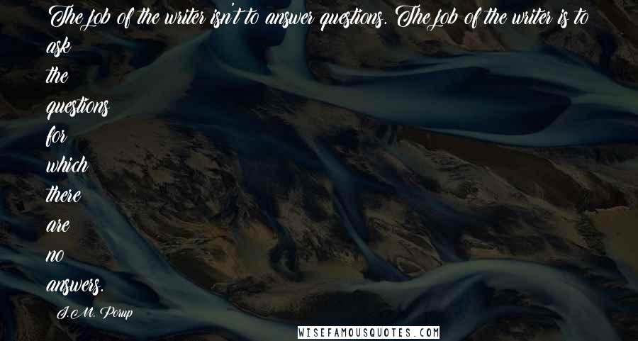 J.M. Porup Quotes: The job of the writer isn't to answer questions. The job of the writer is to ask the questions for which there are no answers.