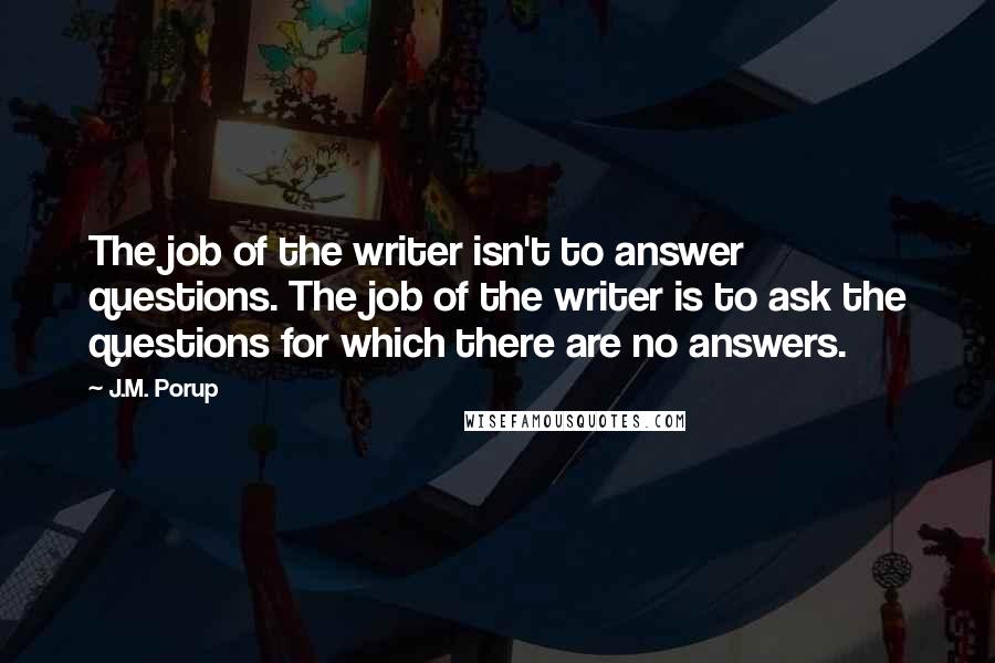 J.M. Porup Quotes: The job of the writer isn't to answer questions. The job of the writer is to ask the questions for which there are no answers.