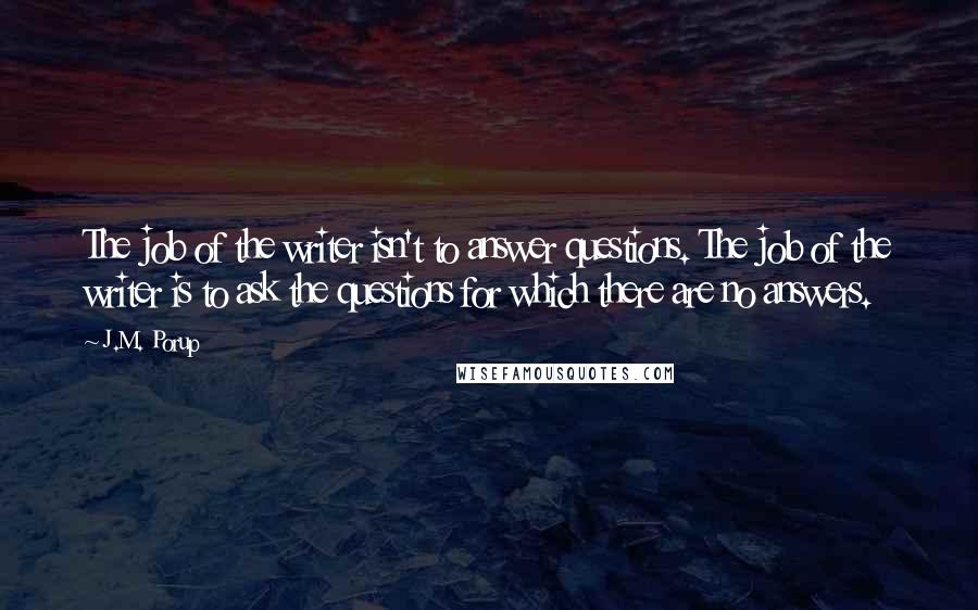 J.M. Porup Quotes: The job of the writer isn't to answer questions. The job of the writer is to ask the questions for which there are no answers.