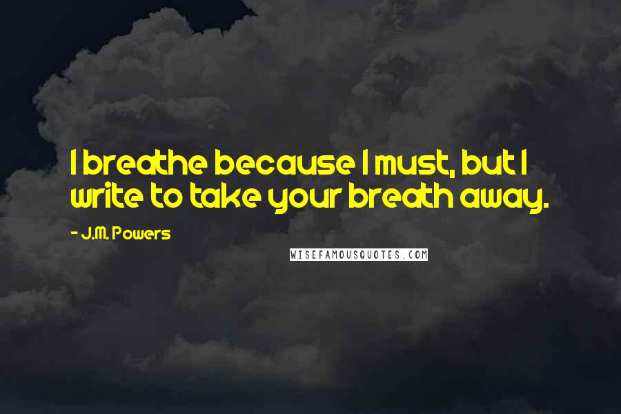 J.M. Powers Quotes: I breathe because I must, but I write to take your breath away.