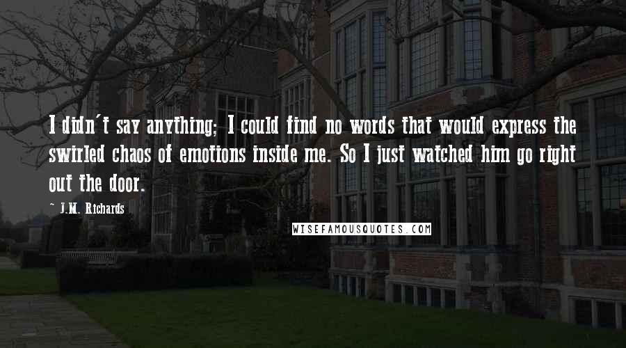 J.M. Richards Quotes: I didn't say anything; I could find no words that would express the swirled chaos of emotions inside me. So I just watched him go right out the door.