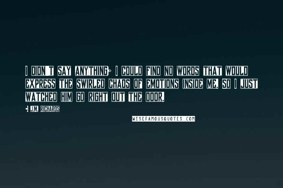 J.M. Richards Quotes: I didn't say anything; I could find no words that would express the swirled chaos of emotions inside me. So I just watched him go right out the door.