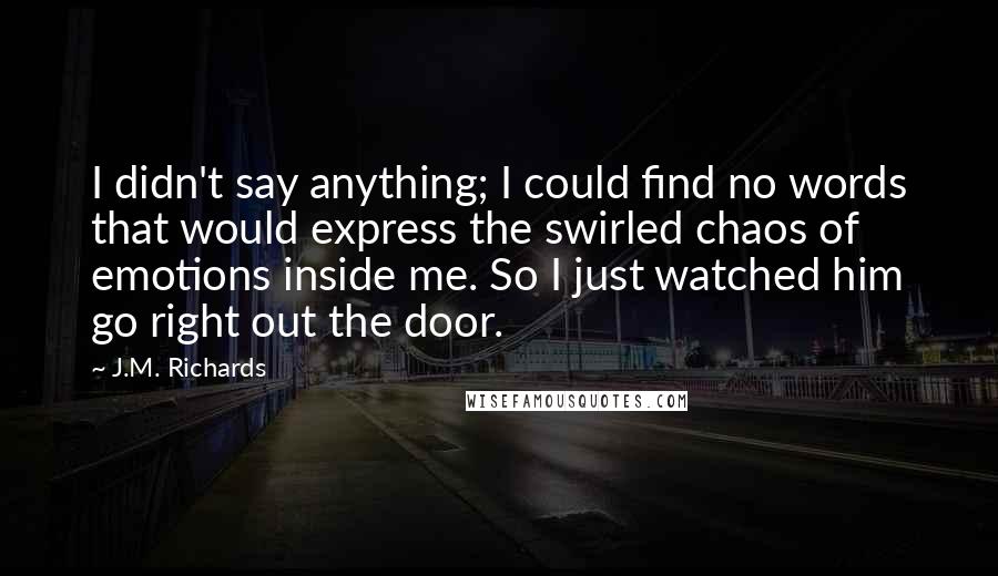 J.M. Richards Quotes: I didn't say anything; I could find no words that would express the swirled chaos of emotions inside me. So I just watched him go right out the door.