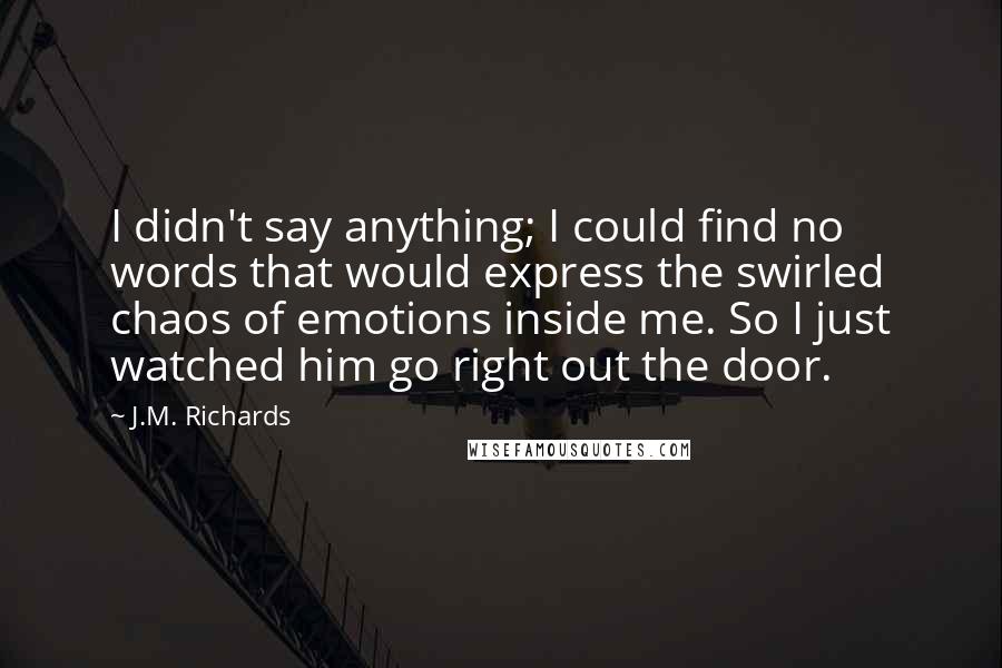 J.M. Richards Quotes: I didn't say anything; I could find no words that would express the swirled chaos of emotions inside me. So I just watched him go right out the door.