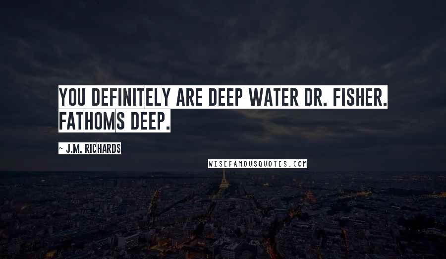 J.M. Richards Quotes: You definitely are deep water Dr. Fisher. Fathoms deep.