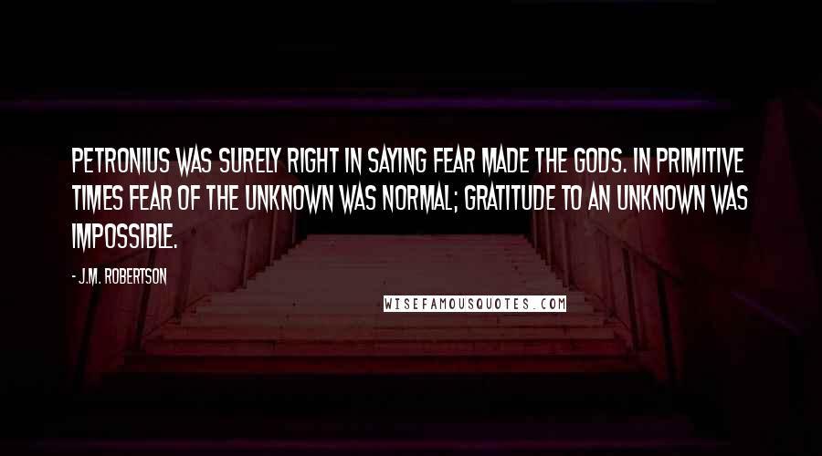 J.M. Robertson Quotes: Petronius was surely right in saying Fear made the gods. In primitive times fear of the unknown was normal; gratitude to an unknown was impossible.