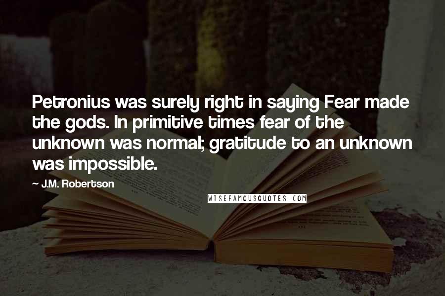 J.M. Robertson Quotes: Petronius was surely right in saying Fear made the gods. In primitive times fear of the unknown was normal; gratitude to an unknown was impossible.