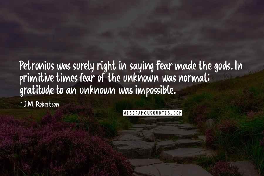 J.M. Robertson Quotes: Petronius was surely right in saying Fear made the gods. In primitive times fear of the unknown was normal; gratitude to an unknown was impossible.