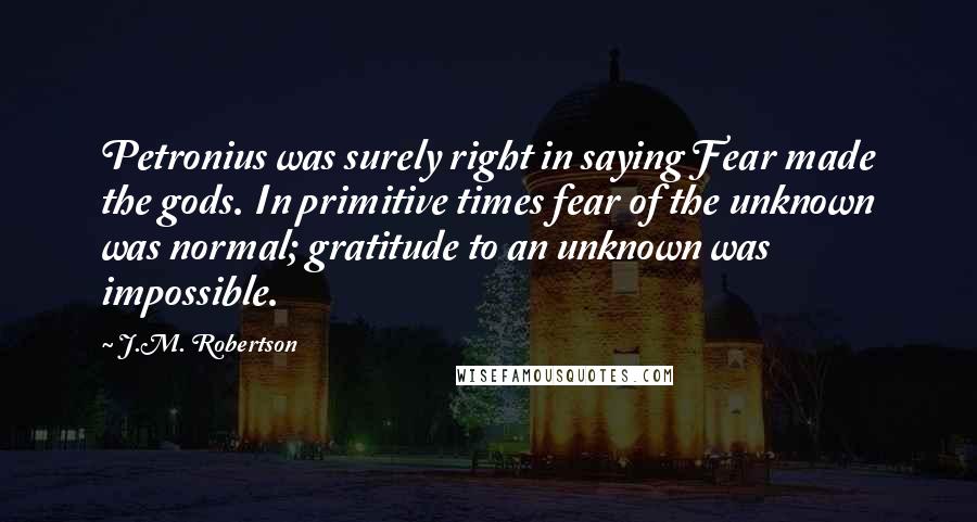 J.M. Robertson Quotes: Petronius was surely right in saying Fear made the gods. In primitive times fear of the unknown was normal; gratitude to an unknown was impossible.