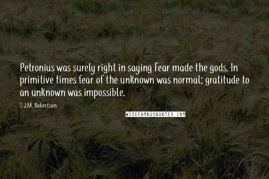 J.M. Robertson Quotes: Petronius was surely right in saying Fear made the gods. In primitive times fear of the unknown was normal; gratitude to an unknown was impossible.