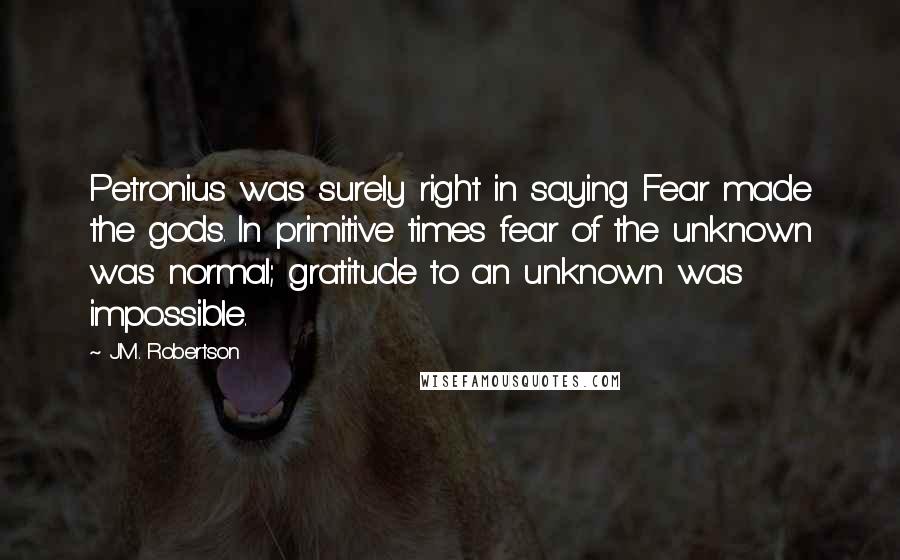 J.M. Robertson Quotes: Petronius was surely right in saying Fear made the gods. In primitive times fear of the unknown was normal; gratitude to an unknown was impossible.