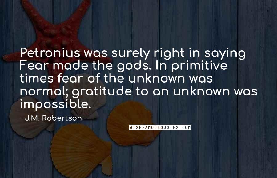 J.M. Robertson Quotes: Petronius was surely right in saying Fear made the gods. In primitive times fear of the unknown was normal; gratitude to an unknown was impossible.