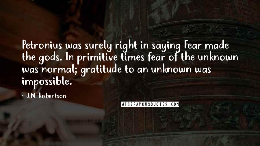 J.M. Robertson Quotes: Petronius was surely right in saying Fear made the gods. In primitive times fear of the unknown was normal; gratitude to an unknown was impossible.