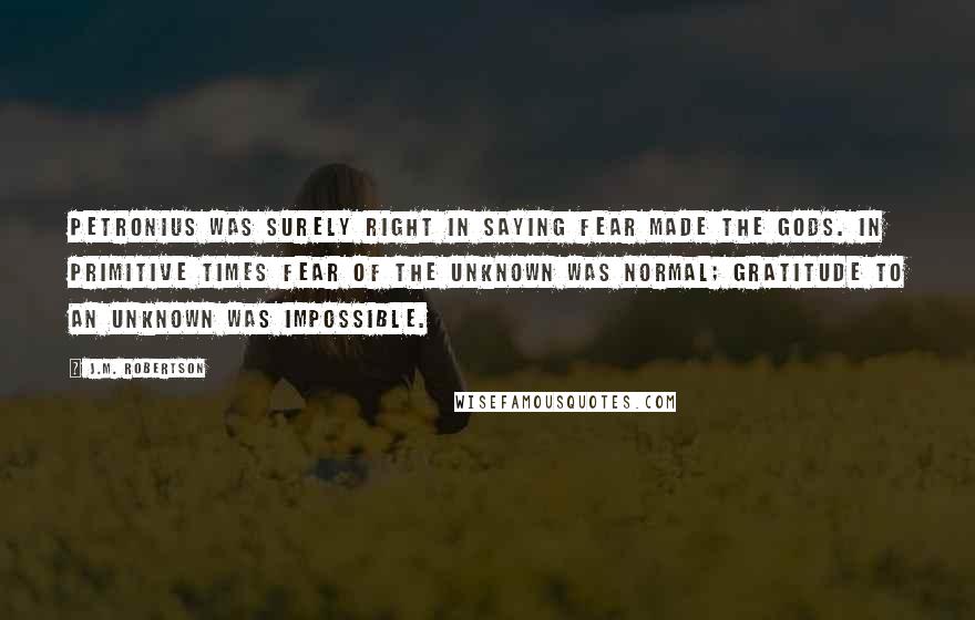 J.M. Robertson Quotes: Petronius was surely right in saying Fear made the gods. In primitive times fear of the unknown was normal; gratitude to an unknown was impossible.