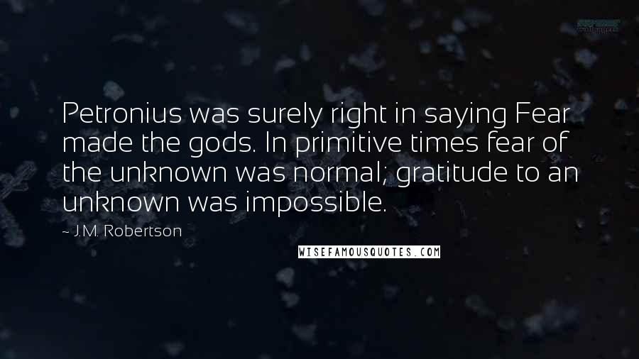 J.M. Robertson Quotes: Petronius was surely right in saying Fear made the gods. In primitive times fear of the unknown was normal; gratitude to an unknown was impossible.