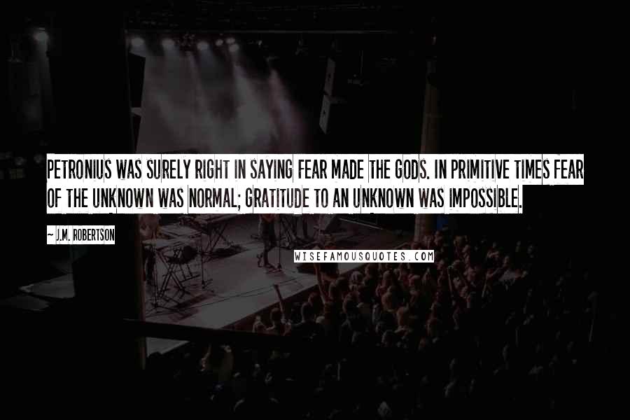 J.M. Robertson Quotes: Petronius was surely right in saying Fear made the gods. In primitive times fear of the unknown was normal; gratitude to an unknown was impossible.