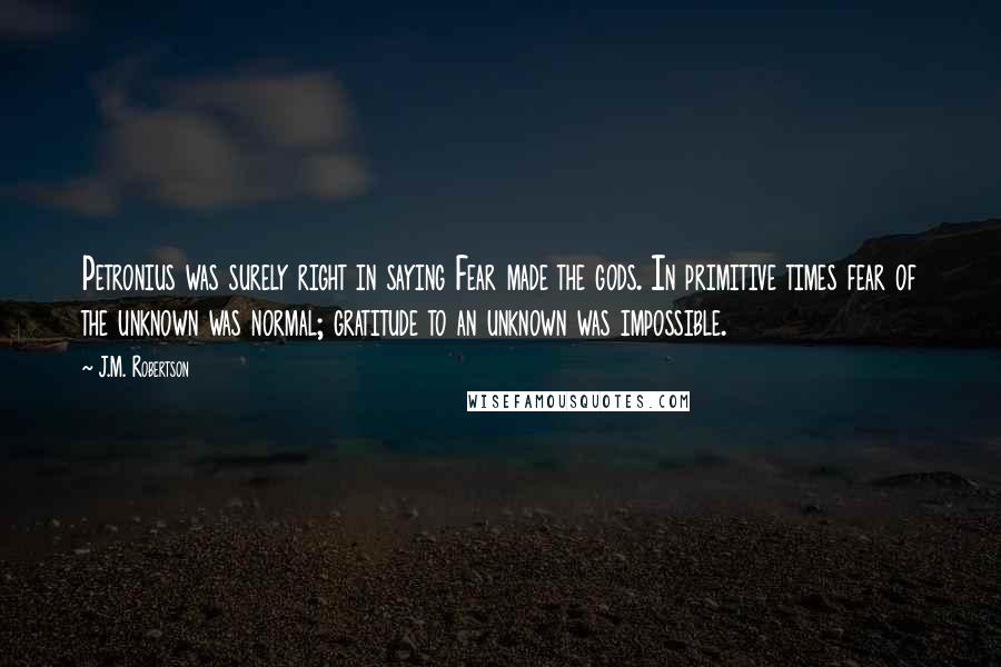 J.M. Robertson Quotes: Petronius was surely right in saying Fear made the gods. In primitive times fear of the unknown was normal; gratitude to an unknown was impossible.