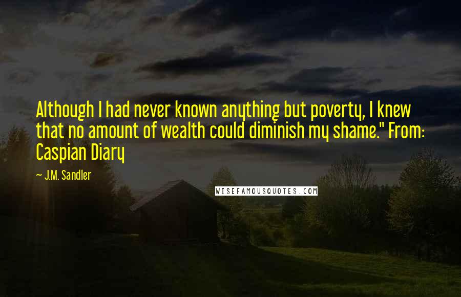 J.M. Sandler Quotes: Although I had never known anything but poverty, I knew that no amount of wealth could diminish my shame." From: Caspian Diary