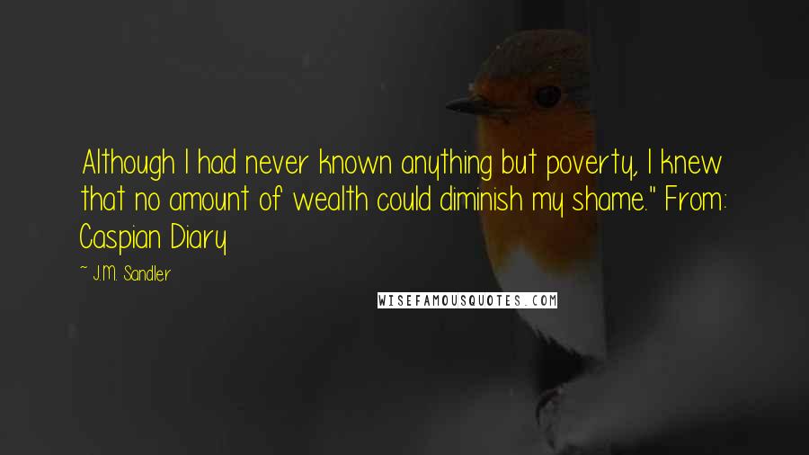 J.M. Sandler Quotes: Although I had never known anything but poverty, I knew that no amount of wealth could diminish my shame." From: Caspian Diary