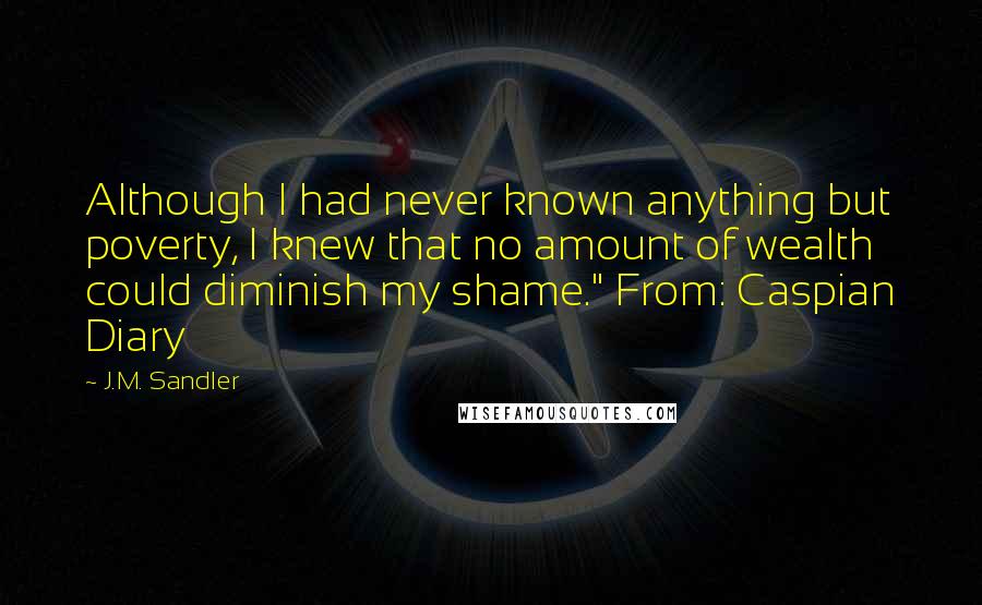 J.M. Sandler Quotes: Although I had never known anything but poverty, I knew that no amount of wealth could diminish my shame." From: Caspian Diary