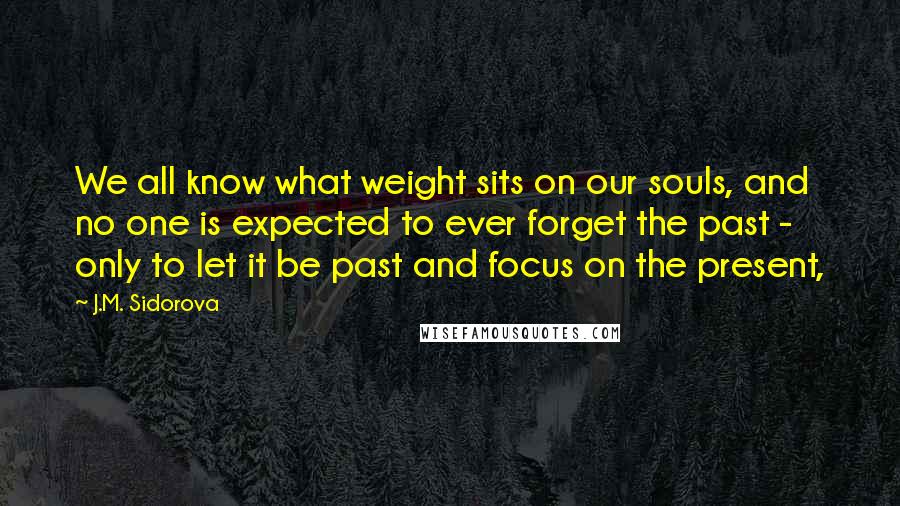 J.M. Sidorova Quotes: We all know what weight sits on our souls, and no one is expected to ever forget the past - only to let it be past and focus on the present,