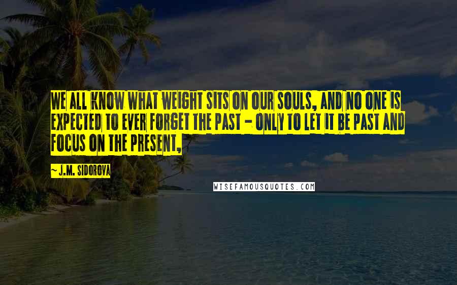 J.M. Sidorova Quotes: We all know what weight sits on our souls, and no one is expected to ever forget the past - only to let it be past and focus on the present,