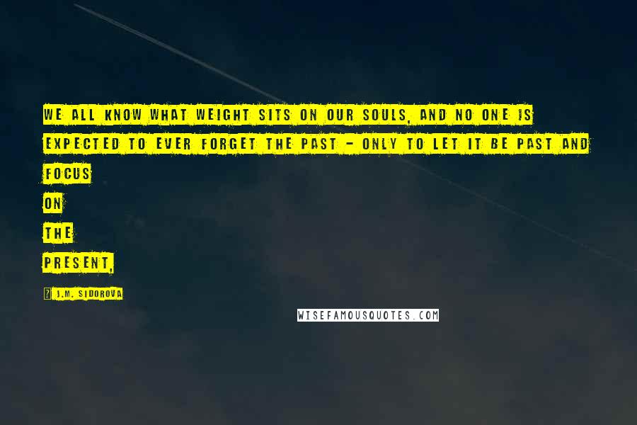 J.M. Sidorova Quotes: We all know what weight sits on our souls, and no one is expected to ever forget the past - only to let it be past and focus on the present,