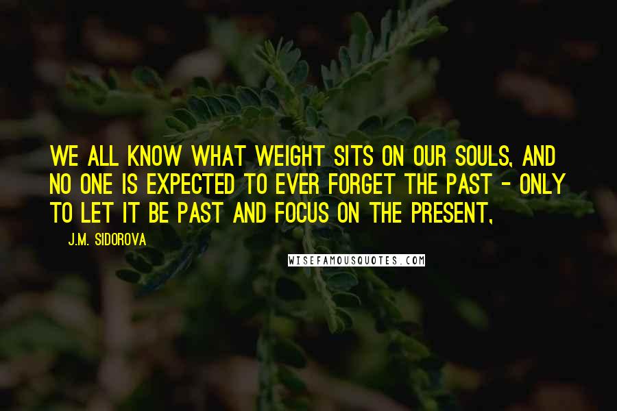 J.M. Sidorova Quotes: We all know what weight sits on our souls, and no one is expected to ever forget the past - only to let it be past and focus on the present,